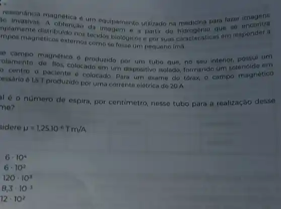 ressonancia magnetica e um equipamento utilizado na medicina para fazer imagens
mpos magneticos externos como se fosse um pequeno imã.
nplamente distribuide nos tecidos biologis partir do que se encontra
mpos magnétieos externos tecidos biologicos e por suas caracteristicas em responder a
se campo magnético e produzido por um tube que, no seu interior, possui um
relamento de flos colocado em um dispositivo isolado formando um solenóide em
- centro o paciente e colocado, Para um exame do tórax, o campo magnético
essario e 1,5 T produzido per uma corrente elétrica de 20 A.
I é o número de espira, por centimetro, nesse tubo para a realização desse
ne?
sidere mu =1,25cdot 10^-6Tcdot m/A
6cdot 10^4
6cdot 10^2
120cdot 10^3
8,3cdot 10^-3
12cdot 10^2