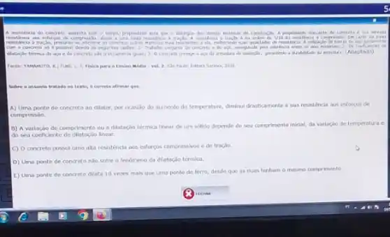 A resstenca do concret com o tempo, propredade inta que o distripus dan demain materium the constructo. A propredade elevad
da ardem de 1/10 da resolincia a compressio. In tath da bara
reastinca a tracie, procrou-se adoent 30 concrete outros matorain nus resistentes a da, meberando usar dis barras de ago juntaments
com a concrete so possivel devide as seguntes taxles: 1-Trabahe conjunto do concents o do ago, ausequalo pola adalah...entre os don materias; 2:05 coeficientes de
dilatação térmica do aça e do concreto salo praticamente iquasi 3.0 concrete protage o ago di arabidado da estrutra. (Adaptado)
Fonte: YAMAMOTO, K, FUN Li. Fisica para o Ensino Medio vel. 2. 550 Pado Edtora Sarawa, 2010.
Sobre o assunto tratado no texto, 6 correto afirmar que.
A) Uma ponte de concreto ao dilatar, por ocaslao do aumento da temperatura, diminul drasticamente sua resistencia aos esforcos de
compressão.
B) A variação de comprimento ou a dilatação termica linear de um sólido depende do seu comprimento inicial, da varlação de temperatura e
do seu coeficiente de dilatação linear.
C) 0 concreto possul uma alta resistencia aos esforços compressivos e de troção
D) Uma ponte de concreto nào solre o lenômeno da dilatação térmica.
E) Uma ponte de concreto dilata 10 vezes mais que uma ponte de ferro, desde que as duas tenham
mesmo comprimento.