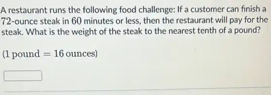 A restaurant runs the following food challenge: If a customer can finish a
72-ounce steak in 60 minutes or less, then the restaurant will pay for the
steak. What is the weight of the steak to the nearest tenth of a pound?
(1 pound=16 ounces)
square