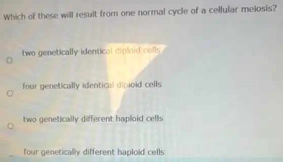 Which of these will result from one normal cycle of a cellular meiosis?
two genetically identical diploid cells
four genetically identical diploid cells
two genetically different haploid cells
four genetically different haploid cells