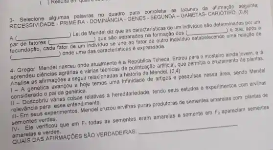 Resulta	quem
3- Selecione algumas palavras no quadro para completar as lacunas da seguinte:
RECESSIVIDADE - PRIMEIRA - DOMINÂNCIA - GENES - SEGUNDA - GAMETAS - CARIÓTIPO (0,8)
A __ ) Lei de Mendel diz que as características de um individuo são determinadas por um
par de fatores __ ) que são separados na formação dos ( __ ) e que, após a
fecundação , cada fator de um individuo se une ao fator de outro individuo estabelecendo uma relação de
__ ) onde uma das características é expressada.
4- Gregor Mendel nasceu onde atualmente é a Tcheca. Entrou para o mosteiro ainda jovem, e lá
aprendeu ciências agrárias e várias técnicas de polinização artificial, que permitia o cruzamento de plantas.
Analise as afirmações a seguir relacionadas a história de Mendel. (0,4)
| - A genética avançou e hoje temos uma infinidade de artigos e pesquisas nessa área, sendo Mendel
considerado o pai da genética.
II - Descobriu várias coisas relativas a hereditariedade tendo seus estudos e experimentos com ervilhas
relevância para esse entendimento.
III- Em seus experimentos , Mendel cruzou ervilhas puras produtoras de sementes amarelas com plantas de
sementes verdes.
IV- Ele verificou que em F_(1) todas as sementes eram amarelas e somente em F_(2) apareciam sementes
amarelas e verdes.
QUAIS DAS AFIRMACÓES SÁO VERDADEIRAS: __