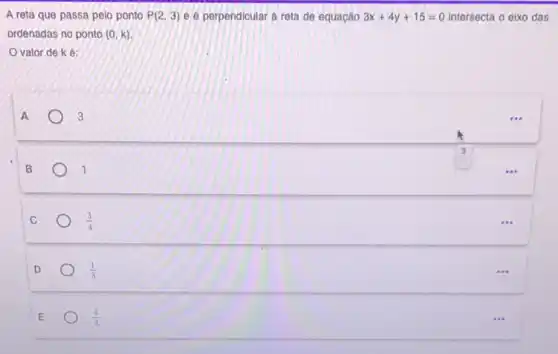 A reta que passa pelo ponto P(2,3) e e perpendicular a reta de equação 3x+4y+15=0 Intersecta o eixo das
ordenadas no ponto (0,k)
Ovalor de k 6:
A
3
B
1
D
(1)/(3)
C	(3)/(4)
E	(4)/(3)