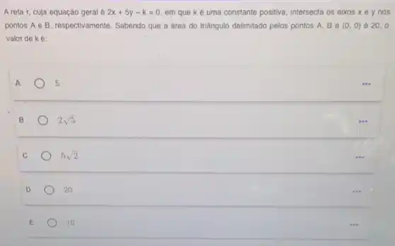 A reta r, cuja equação geral é 2x+5y-k=0 em que ké uma constante positiva, intersecta os eixos xe y nos
pontos A e B , respectivamente. Sabendo que a área do triângulo delimitado pelos pontos A, B e (0,0) é 20,0
valor de ké:
s
B
2sqrt (5)
C
5sqrt (2)
D
20
E
10