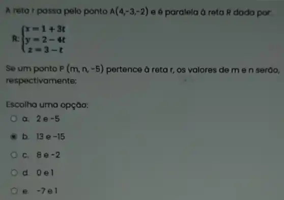 A retar passa pelo ponto A(4,-3,-2) e é paralela à reta R dada por:
R:  ) x=1+3t y=2-4t z=3-t 
Se um ponto P(m,n,-5) pertence à retar , os valores de m e n seráo,
respectivamente:
Escolha uma opção:
a. 2e -5
C b. 13e -15
c. 8e -2
d. 0e1
e. -7 el