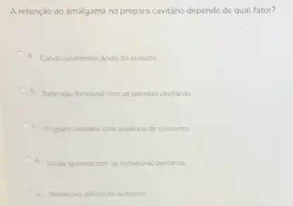 A retenção do amálgama no preparo cavitário depende de qual fator?
Condicionamento acido do esmate
b. Retencilo fricoional com as paredes cavitarias
Preparo cavitario com ausencia de contorno
d. Unilo quimica com as estruturas dentirias
e. Retengdes adcionals externas