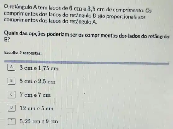 retângulo A tem lados de 6 cm e 3,5 cm de comprimento. Os
comprimentos dos lados do retângulo B são proporcionais aos
comprimentos dos lados do retângulo A
Quais das opçōes poderiam ser os compriment os dos lados do retângulo
B?
Escolha 2 respostas:
A 3 cm e 1,75 cm
B 5 cm e 2.5 cm
C 7cme7 cm
D 12 cm e 5 cm
E 5.25 cme 9 cm