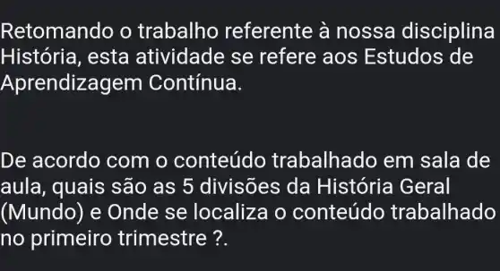 Retomando o trabalho referente à n ossa disciplina
História , esta atividade se refere aos Estudos de
Aprendiz agem Contínua.
De acordo com o conteúdo trabalh ado em sala de
aula, quais sao as 5 divisões da História Geral
(Mundo) e Onde se localiza o conteúdo trabalhado
no primeiro trimestre ?.