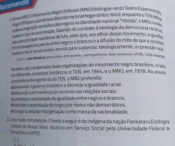 Retomando
Movimento Negro Unificado (MNU ) distingue-se do Teatro
simbólica dos negros na identidade nacional "hibrida to o TEN defend.
qualquer tipo mais bandeiras de luta, visto que, aos olhos desse movimento, a
de assimilação, fazendo do combate à ideologia da democracia
das suas principais formal pela lei entre negros ebrancos e a difusão do mito de que a igualdade
brasileira nãoé racista teriam servido para sustentar ideologicamente, a opressão racial.
COSTA S. Dois Atlânticos: teoria social, antirracismo cosmopolitismo. Belo Horizonte: UFMG, 2006 (adaptado)
No texto 44, e o MNU , em 1978. Ao assumir
No texto.são comparadas duas organizações do movimento negro brasileiro, criadas
uma postura divergente da do TEN, o MNL pretendia
a) pressionar o governo brasileiro a decretar a igualdade racial.
b) denunciar a permanência do racismo nas relações sociais.
c) contestara necessidade da igualdade entre negros e brancos.
d)defendera assimilação do negro por meios não democráticos.
e) divulgara ideía da miscigenação como marca da nacionalidade.
2. Leiaotextocomatenção .O texto a seguiré da indigena da nação Pankararu Elizângela
Cardoso de Araújo Silva , doutora em Serviço Social pela Universidade Federal de
Pernambuco (UFPE)