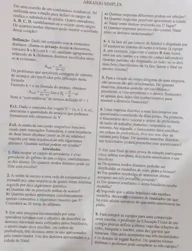 reunião de um condomínio residencial, foi
realizada uma votação para definir os cargos de
e subsíndico do prédio Quatro moradores.
A, B, C, D candidataram-se a ocupar esses cargos.
De quantos modos distintos pode ocorrer o resultado
dessa votação?
Definição: Dado um conjunto com n elementos
distintos, chama-se arranjo desses n elementos.
tomados k a
(comklt n)
qualquer agrupamento
ordenado de k elementos distintos escolhidos entre
os n existentes.
A_(n,k)=(n!)/((n-k)!)
Os problemas que envolvem contagem do número
de arranjos são resolvidos pela aplicação desta
formula.
Fazendo k=n
na fórmula do arranjo obtemos:
A_(n,n)=(n!)/((n-n)!) Isto é P_(n)=(n!)/(0!)=n!
Note a "conveniência" de termos definido
0!=1
Ex1. Dado o conjunto das vogais
V= a,e,i,o,u 
determine a quantidade de arranjos que podemos
formarcom três elementos de V.
Ex2. A senha de um cartão magnético bancário.
usado para transações financeiras, é uma sequência
de duas letras distintas (entre as 26 do alfabeto)
seguida por uma sequência de três algarismos
distintos. Quantas senhas podem ser criadas?
Atividades
1. Para ocupar os cargos de presidente e vice-
presidente do grêmio de um colégio, candidataram-
se dez alunos. De quantos modos distintos pode ser
feita essa escolha?
2. A senha de acesso a uma rede de computadores é
formada por uma sequência de quatro letras distintas
seguida por dois algarismos distintos:
a) Quantas são as possiveis senhas de acesso?
b) Quantas senhas simultaneamente
apenas consoantes e algarismos maiores que 5?
Considere as 26 letras do alfabeto.
3. Em uma pesquisa encomendada por uma
operadora turistica com o objetivo de descobrir os
destinos nacionais mais cobiçados pelos brasileiros.
entrevistado deve escolher em ordem de
preferência, trés destinos entre os dez apresentados
pelo entrevistador. Um dos destinos apresentados é a
cidade de Natal.
SIMPLES
a) Quantas respostas diferentes podem ser obtidas?
b) Quantas respostas possíveis apresentam a cidade
de Natal como destino preferido em 1^circ  lugar?
c) Quantas respostas possiveis não contêm Natal
entre os destinos mencionados?
4. A 1a fase de um torneio de futebol é disputada por
15 equipes no sistema de turno e returno (a equipe
A, por exemplo, joga com a equipe B duas vezes:
uma em seu campo e a outra no campo adversário)
Quantas partidas são disputadas ao todo, se os dois
mais bem classificados da la fase fazem a final no
mesmo sistema?
5. Para a eleição do corpo dirigente de uma empresa,
oito pessoas são pré -selecionadas. De quantas
maneiras distintas poderão ser escolhidos o
presidente, o vice-presidente e o diretor financeiro,
se apenas dois deles têm conhecimentos para
assumir a diretoria financeira?
6. Uma empresa distribui a seus funcionários um
questionário constituido de duas partes. Na primeira,
funcionário deve colocar a ordem de preferência
de turno de trabalho:matutino, vespertino ou
noturno. Na segunda, o funcionário deve escolher.
em ordem de preferência.dois dos sete dias da
semana para folgar. De quantas maneiras distintas
um funcionário poderá preencher esse questionário?
7. Em uma final de uma prova de natação participam
cinco atletas europeus, dois norte-americanos e um
brasileiro.
a) De quantos modos distintos poderão ser
distribuidas as medalhas de ouro, prata e bronze?
b) Em quantos resultados só aparecem atletas
europeus nas três primeiras posições?
c) Em quantos resultados o atleta brasileiro recebe
medalha?
d) Supondo que o atleta brasileiro não recebeu
medalha, determitie o número de resultados em que
há mais atletas europeus do que norte-americanos no
pódio.
8. Para compor as equipes para uma competição
entre escolas, o professor de Educação Física de um
colégio precisa definir aúltima vaga das seleções de
vôlei, basquete e futebol, entre dez garotos que
restaram. Oito deles competem nas três modalidades
e os demais só jogam futebol. De quantas formas
distintas o professor pode completar as trés equipes?