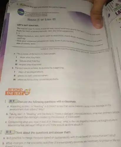 Reuse It or Lose It!
LET'S GET STARTED...
The easiest way to reuse
__
materials that would into the trash is to keep and reuse them for their original purposes. Here are some suggestions:
- Repair broken or worn items such as appliances, mend shoes reupholster furniture and patch clothing.
- Give your unwanted possessions away. Even if you no longer have use for matorials someone else probably does.
Available at: <https://www.dec ny,gov/docs/materials,minerals Dd/reusit prif> Accessed on March 31, 2020.
a The purpose of the text is to make people __
1 reuse what they have.
II reduce what they buy.
III recycle what they used.
b The text tries to achieve its purpose by suggesting __
I ways of reusing products
II places to refill used containers.
III where to throw away unwanted products.
BEYOND
THE TEXT
1
(1) Discuss the following questions with a classmate.
a According to text lin "Reading," is it correct to say that some materials cause more damage to the
environment than others? Why?
b Taking text I in "Reading" and the texts in "Texts in dialogue" into consideration, what can ordinary people
do to prevent the damages caused by the disposal of solid waste?
c Considering what you read in text Ill in "Reading," what is the role played by industry and agriculture in
environmental damage? What do you think should be done about it?
1. Think about the questions and answer them.
a Is it possible to merge lifestyles based on sustainability with those based on consumerism?Why?
b What changes in the economic activities of contemporary societies are necessary to preserve life on
Earth?Exolain
