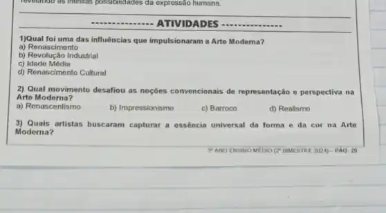 revelando as infinites possibilidades da expressão humana.
ATIVIDADES
1)Qual foi uma das influências que impulsionaram a Arte Modema?
a) Renascimento
b) Revolução Industrial
c) Idade Média
d) Renascimento Cultural
2) Qual movimento desafiou as noçōes convencionais de representação e perspectiva na
Arte Moderna?
a) Renascentismo
b) Impressionismo
c) Barroco
d) Realismo
3) Quais artistas buscaram capturar a essência universal da forma e da cor na Arte
Moderna?