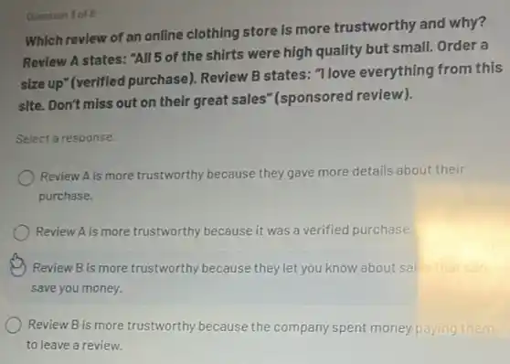 Which review of an online clothing store is more trustworthy and why?
Review A states: "All 5 of the shirts were high quality but small. Order a
size up" (verifled purchase). Review B states: "I love everything from this
site. Don't miss out on their great sales "(sponsored review).
Select a response.
Review A is more trustworthy because they gave more details about their
purchase.
Review A is more trustworthy because it was a verified purchase.
Review B is more trustworthy because they let you know about sales that can
save you money.
Review B is more trustworthy because the company spent money paying them
to leave a review.
Quention 3 of 8