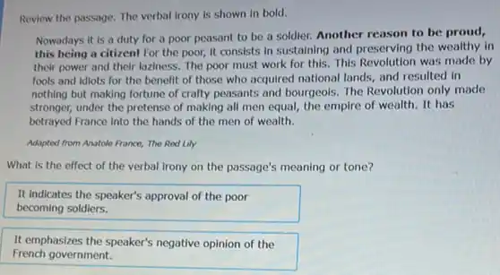 Review the passage. The verbal irony is shown in bold.
Nowadays it is a duty for a poor peasant to be a soldier. Another reason to be proud,
this being a citizen!For the poor, it consists in sustaining and preserving the wealthy in
their power and their laziness. The poor must work for this. This Revolution was made by
fools and idiots for the benefit of those who acquired national lands and resulted in
nothing but making fortune of crafty peasants and bourgeois. The Revolution only made
stronger, under the pretense of making all men equal, the empire of wealth. It has
betrayed France into the hands of the men of wealth.
Adapted from Anatole France,The Red Lily
What is the effect of the verbal irony on the passage's meaning or tone?
It indicates the speaker's approval of the poor
becoming soldiers.
It emphasizes the speaker's negative opinion of the
French government.