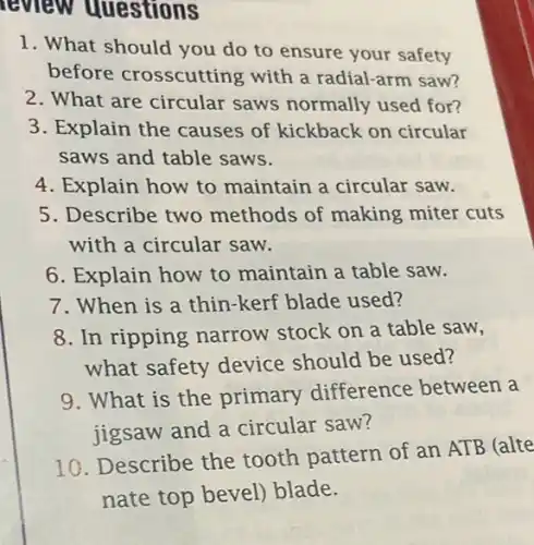 review questions
1. What should you do to ensure your safety
before crosscutting with a radial-arm saw?
2. What are circular saws normally used for?
3. Explain the causes of kickback on circular
saws and table saws.
4. Explain how to maintain a circular saw.
5. Describe two methods of making miter cuts
with a circular saw.
6. Explain how to maintain a table saw.
7. When is a thin-kerf blade used?
8. In ripping narrow stock on a table saw,
what safety device should be used?
9. What is the primary difference between a
jigsaw and a circular saw?
10. Describe the tooth pattern of an ATB (alte
nate top bevel)blade.