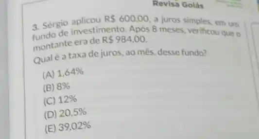 Revisa Golás
3. Sérgio aplicou R 600,00 a juros simples, em um
3. Sergio anvestimento. Apos 8 meses, verificou que
montante erade
R 984,00
Qualé a taxade juros, ao mês, desse fundo?
(A) 1,64% 
(B) 8% 
(C) 12% 
(D) 20,5% 
(E) 39,02%