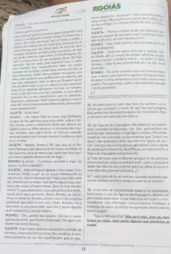 Revisa Golás
ROMEU-Só ridas cicatrizes quem ferida nunca so
freu no corpo.
Uulieta aparece na janela)
Massiléncio!Queluz se escoa agora da janela? Será
Julieta o sol daquele oriente? Surge, formoso sol,e
Julieta lua cheia de inveja, que se mostra pálida e
doente de tristeza, por ter visto que, como serva, és
mais formosa que ela Deixa, pois, de servi-la:ela é
invejosa. Somente os tolos usam sua túnica de ves
Eis minha dama. Oh,
sim! éo meu amor. Se ela soubesse disso! Ela fala;
contudo, nào diz nada.Que importa? Com o olhar
está falando. Vou Não; sou muito
ousado; nǎo se dirige a mim: duas estrelas do céu, as
mais formosas, tendo tido qualquer ocupação, aos
olhos dela pediram que nas esferas, até
que elas voltassem. Que se dera se ficassem lá no
alto os olhos dela.e na sua cabeça os dois luzeiros?
Suas faces nitentes deixariam corridas as estrelas.
como o dia faz com a luz das candeias, e seus olhos
tamanha luz no céu espalhariam, que os pássaros,
despertos, cantariam. Vede como ela apoia o rostoà
mão. Ah! seeu fosseuma luvadessa mão, para poder
tocar naquela face!
JULIETA - Ai de mim!
ROMEU - Oh, falou! Fala de novo, anjo brilhante,
porque és tão glorioso para esta noite, sobre a mi-
nha fronte, como o emissário alado das alturas ser
poderia para os olhos brancos e revirados dos mor-
tais atônitos, que, para vê-lo, se reviram, quando
montado passa nas ociosas nuvens e veleja no seio
do ar sereno.
JULIETA -Romeu, Romeu! Ah! por que és tu Ro-
meu? Renega o pai,despoja-te do nome; ou então, se
não quiseres, jura ao menos que amor me tens, por-
que uma Capuleto deixarei de ser logo.
ROMEU (a parte)- Continuo ouvindo-a mais um
pouco, ou the respondo?
JULIETA -Meu inimigo é apenas o teu nome. Con-
tinuarias sendo o que és, se acaso Montecchio tu
não fosses. Que é Montecchio? Não será mão, nem
pé, nem braço ou rosto, nem parte alguma que per-
tença ao corpo. Sẽ outro nome. Que há num simples
nome? O que chamamos rosa, sob uma outra desig-
nação teria igual perfume. Assim Romeu se não ti-
vesse o nome de Romeu conservara a tǎo preciosa
perfeição que dele é sem esse titulo. Romeu risca
teu nome, e, em troca dele, que não é parte alguma
de ti mesmo, fica comigo inteira.
ROMEU - Sim, aceito tua palavra. Dá-me o nome
apenas de amor, que ficarei rebatizado. De agora em
diante não serei Romeu.
JULIETA Suas faces nitentes deixariam corridas as
estrelas, comoodia faz com aluz das candeias
olhos tamanha luz no céu espalhariam, que os pás-
EGOLAS
rostoa máo, Meu nome, cara santa, me é odioso, por
saros, despertos cantariam. Vede como ela apoia o
serteu inimigo; se o tivesse diante de mim, escrito, o
rasgaria.
rasgaria - Minhas orelhas ainda nǎo beberam cem
palavras sequer de tua boca, mas reconheço o tom.
Não és Romeu, um dos Montecchios?
ROMEU-Não, bela menina; nem um nem outro, se
isso te desgosta.
JULIETA -Dize-me como entraste e porque vies.
te. Muito altoéo muro do jardim, dificil de escalar,
sendo o ponto a própria morte - se quem és aten-
dermos - caso fosses encontrado por um dos meus
parentes.
ROMEU-Do amor as lestes asas me fizeram trans-
voar o muro, pois barreira alguma conseguirá deter
do amorocurso tentandoo amor tudo o que o amor
realiza. Teus parentes assim, não poderiam desvlar-
-me do propósito.
[...]
10. No texto teatral além das falas há também, as rụ-
bricas que orientam o modo de agir das personagens
Elas podem ser de de movimento. Reti-
redo texto um exemplo de rubrica.
11. As Figuras de Linguagem são palavras ou expres
soes por isso, apresentam um
sentido que ultrapassa comum, literal (de-
notativa). Por exemplo se escrevemos que "João é um
doce", não queremos dizer que ele tem "gosto de açú-
car", mas que ele é uma pessoa agradável Com a ajuda
do seu(sua) professor(a), identifique, em cada trecho, a
figura de linguagem predominante.
a) "Fala de novo, anjo brilhante, porque és tão glorioso
para esta noite, sobre a minha fronte, como o emissário
alado das alturas ser para os olhos brancos e
revirados dos mortais atônitos[..].]
que, para về-lo, se reviram, quando montado pas
sa nas ociosas nuvens e veleja no seio do ar sereno."
12. A escolha de determinada palavra ou expressão,
bem como o uso de figuras de linguagem devem ser
percebidas pelo leitor como mais uma forma de o autor
manifestar suas intençōes Explique a
intenção do autor ao utilizar a expressão destacada no
trecho seguir.
"Que é Montecchio? Não será mão, nem pé. nem
braco ou rosto,nem parte alguma que pertenca ao
corpo."