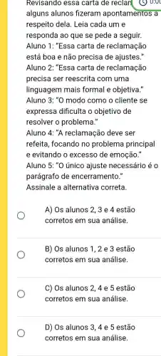 Revisando essa carta de reclan
alguns alunos fizeram apontamentos a
respeito dela . Leia cada um e
responda ao que se pede a seguir.
Aluno 1: "Essa carta de reclamação
está boa e não precisa de ajustes."
Aluno 2: "Essa carta de reclamação
Aluno 3:''0 modo como o cliente se
expressa dificulta o objetivo de
resolver o problema."
Aluno 4: "A reclamação deve ser
refeita, focando no problema principal
e evitando o excesso de emoção."
Aluno 5: "O único ajuste necessário éo
parágrafo de encerramento."
Assinale a alternativa correta.
A) Os alunos 2 , 3 e 4 estão
corretos em sua análise.
B) Os alunos 1,2 e 3 estão
corretos em sua análise.
C) Os alunos 2 ,4 e 5 estão
corretos em sua análise.
D) Os alunos 3 . 4 e 5 estão
corretos em sua análise.