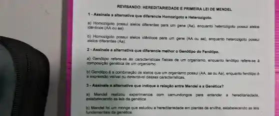 REVISANDO : HEREDITARIEDADE E PRIMEIRA LEI DE MENDEL
1- Assinale a alternativa que diferencie Homozigoto e Heterozigoto.
a) Homozigoto possui alelos diferentes para um gene (Aa) enquanto heterozigoto possui alelos idênticos (AA ou aa).
b) Homozigoto possui alelos idênticos para um gene (AA ou aa), enquanto heterozigoto possui
alelos diferentes (Aa).
2- Assinale a alternativa que diferencie melhor - Genótipo do Fenótipo.
a) Genótipo refere-se às características fisicas de um organismo, enquanto fenótipo refere-se à
composição genética de um organismo.
b) Genótipo é a combinação de alelos que um possui (AA, sa ou Aa), enquanto fenótipo é
a expressão visivel ou detectável dessas caracteristicas.
3- Assinale a alternativa que indique a relação entre Mendel e a Genética?
a) Mendel realizou experimentos com camundongos para entender a hereditariedade,
estabelecendo as leis da genética.
b) Mendel foi um monge que estudou a hereditariedade em plantas de ervilha estabelecendo as leis
fundamentais da genética.