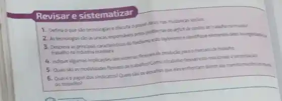 Revisare sistematizar
1. Defina oque sào tecnclogias ediscuta o papel delas nas mudancas socials.
2. Astecnologias sinas finicas responsives pelos problemas de deficit de posts de tratalhono mumdio?
3. Descreva as principais caracteristicas do fordismoe do taylorismo e identifiqu eelementis reles to organization
trabalho na indistria
4. Indiquealeumas implicacies dos sister as flexiveis de producian para omercado de trabaho
5. Quais sào as modalidades flexiveis de trabalho? Comootrabalic fewel esta reaconado i
6. Qualéopapel dos sindicatos? Quaissioos desafics queeles enfrentam diante das transformacies morning
do trabalho?