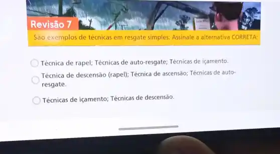 Revisão 7
São exemplos de técnicas em resgate simples: Assinale a alternativa CORRETA:
Técnica de rapel;Técnicas de auto -resgate; Técnicas de içamento.
Técnica de descensão (rapel); Técnica de ascensão; Técnicas de auto-
resgate.
Técnicas de içamento Técnicas de descensão.