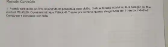 Revisão Conteúdo
1- Patrick dará aulas on-line ensinando as pessoas a tocar violão. Cada aula será individual, terá duração de 1h e
custará R 45,00 Considerando que Patrick dê 7 aulas por semana, quanto ele ganhará em 1 mês de trabalho?
Considere 4 semanas num mês.