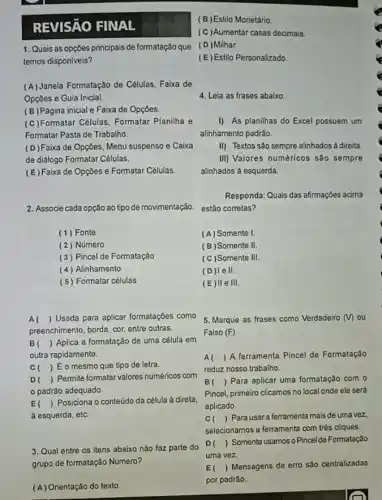 REVISñO FINAL
(B)Estilo Monetário
(C)Aumentar casas decimais
1. Quais as opçōes principais de formatação que (D)Milhar
temos disponiveis?
(E) Estilo Personalizado
(B)Página inicial e Faixa de Opçōes.
(C)Formatar Células, Formatar Planilha e
Formatar Pasta de Trabalho.
I) As planilhas do Excel possuem um
alinhamento padrão.
II) Textos são sempre alinhados á direita
(D)Faixa de Opçōes Menu suspenso e Caixa
de didlogo Formatar Células.
III) Valores numéricos são sempre
alinhados à esquerda.
(E)Faixa de Opçōes e Formatar Células.
2. Associe cada opção ao tipo de movimentação.
Responda: Quais das afirmações acima
estão corretas?
(1) Fonte
(A) Somente I
(2) Número
(B) Somente II.
(3) Pincel de Formatação
(C) Somente III.
(4) Alinhamento
(D)lell.
(5) Formatar células
(E)lle III.
Al ) Usada para aplicar formataçōes como
preenchimento, borda, cor, entre outras.
5. Marque as frases como Verdadeiro (v) ou
Falso (F)
B () Aplica a formatação de uma célula em
outra rapidamente.
A ) A ferramenta Pincel de Formatação
reduz nosso trabalho.
C ) Éo mesmo que tipo de letra.
D ) Permite formatar valores numéricos com
padrão adequado.
E () Posiciona o conteúdo da célula à direta,
à esquerda, etc.
B ) Para aplicar uma formatação com o
Pincel, primeiro clicamos no local onde ele será
aplicado.
C ) Para usara ferramenta mais de uma vez.
selecionamos a ferramenta com trés cliques.
3. Qual entre os itens abaixo não faz parte do
grupo de formatação Numero?
D ) Somente usamos o Pincel de Formatação
uma vez.
(A) Orientação do texto
E ) Mensagens de erro sào centralizadas
por padrǎo.