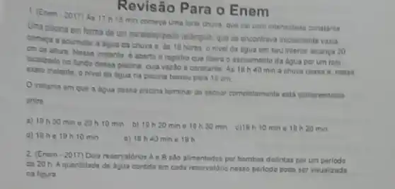 Revisão Para o Enem
1. (Enem-2017) A 17 h 15 min comega uma forte chuva que cai com intensidade constante.
Uma piscina em forma de um paralelepipedo retângulo que se encontrava incialmente vazia.
comeca a acumular a agua da chura e as 18 horas o nivel da dgua em seu interior alcança 20
cm de altura. Nesse instante. 6 aberto o registro que libera o escoamento da igua por um rato
localizado no fundo dessa piscina, cuja vazlo e constante. As 18 h 40 min a chuva cessa B. nesse
exato instante, onivel da digua na piscina bairou para 15 cm
Oinstanto em que a dgua dessa pisoina terminar de escoar completemente esta compreendido
entre
a) 1930 min e 20 h 10min
b) 19 h20 mine 19 h 30 min c)18h 10 mine 19 h 20 min
d) 19he 19h 10min
a) 18 h40 min e 19h
2. (Enem-2017) Dois resenatorion Ae B sao alimentados por bombas distintas por um periodo
de 20 h. Aquantidade de agua contida em cada reservatorio nesse perlodo podo ser visualizada
na figura