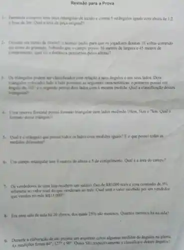 Revisão para a Prova
1. Fernanda comprou uma peya retangular de tecido e cortou 5 retângulos iguais com altura de 1,2
c hase de 3m. Qual a area da pera original?
3. Durante um treino de futebol, o técnico pediti para que os jogadores dessem 10 voltas correndo
em tomo do gramado Sabendo que o campo possui 56 metros de largura e 45 metros de
comprimento, qual foi a distincia percomida pelos atletas?
3. Ostriangulos podem ser classificados com relação a sews angulos e aos seus lados. Dois
triangulos colocados lado a lado possuem as seguintes caracteristicas: o primeiro possui um
dc 103^circ  e o segundo possui dois lados com a mesma medida.Qual a classificação desses
triangulos?
4. Una reserva florestal possui formato triangular com lados medindo 10km, 5km e 7km. Qual o
formato desse triangulo?
5. Qual éo triangulo que possui todos os lados com medidas iguais?E o que possui todas as
medidas diferentes?
6- Um campo retangular tem 9 metros de altura e 5 de comprimento. Qual é a área do campo?
7. Os vendedores de uma loja recebem um salário fixo de R 1000 reais e uma comissão de 5% 
referente ao valor total do que venderam no més. Qual serà 0 valor recebido por um vendedor
que vendeu no mès R 13.000
8. Em uma sala de aula há 20 alunos dos quais 25%  são meninos. Quantos meninos há na sala?
9. Durante a elaboração de um projeto um arquiteto cotou algumas medidas de ângulos na planta
As mediçōes foram 64^circ ,127^circ  90^circ  Quais Sao respectivamente a classifica-o desses ângulos?