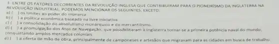 REVOLUCÁO INDUSTRIAL MENCIONAR OS SEGUINTES EXCETO:
DECORRENTES DA REVOLUCÁO INGLESA QUE CONTRIBUIRAM PARA O PIONEIRISMO DA INGLATERRA NA
a)
) os limites ao poder do monarca.
b) ) a politica econômica baseada na livre iniciativa.
c)
) a consolidação do absolutismo monárquico e do mercantilismo.
d)
de Navegação, que possibilitaram à Inglaterra tornar-se a primeira potência naval do mundo,
conquistando mercados coloniais.
e) ()
a oferta de mão de obra, principalmente de camponeses e artesãos que migravam para as cidades em busca de trabalho.