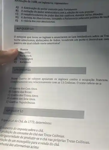 Revolução de 1688, na Inglaterra, representou:
A) A diminuição do poder exercido pelo Parlamento.
B) A extinção do poder aristocrático com a adoção do voto popular.
C) O restabelecimento do poder dos reis católicos durante várias décadas.
D) A derrota do Absolutismo, tornando o Parlamento soberano político da naçã
E) A vitória dos reis absolutistas.
46^a QUESTÃO
estopim que levou os ingleses a anunciarem as Leis Intoleráveis sobre as Tre
norte-americanos disfarçados de índios , invadiram um porto e destrufram caix
passou em qual cidade norte-americana?
Boston
Filadélfia
Nova York
J) Washington
E) Baltimore
472 QUESTÃO
Nessa Guerra os colonos os ingleses contra a ocupação francesa.
completamente seu relacionamento com as 13 Colônias. O texte refere -se a:
A) Guerra dos Cem Anos.
B) Guerra das Rosas.
C) Guerra dos Trinta Anos.
D) Guerra dos Sete Anos.
E) Guerras Napoleônicas.
48^circ  QUESTÃO
que a Lei do Chá de 1773, determinou:
1) aumento do imposto sobre o chá.
consumo do chá nas Treze Colônias.
obrigatoriedade de produzir-se o chá nas próprias Treze Colônias.
de um para a venda do chá.
nhuma das alternativas acima