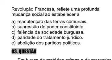 Revolução Francesa, reflete uma profunda
mudança social ao estabelecer a
a) manutenção das terras comunais.
b) supressão do poder constituinte.
c) falência da sociedade burguesa.
d) paridade do tratamento juridico.
e) abolição dos partidos politicos.
03. QUESTÃO