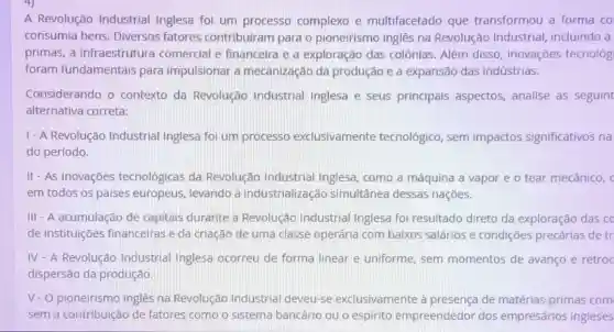 A Revolução Industrial Inglesa foi um processo complexo e multifacetado que transformou a forma co
consumia bens Diversos fatores contribuiram para o pioneirismo inglês na Revolução Industrial incluindo a
primas, a infraestrutura comercial e financeira e a exploração das colônias. Além disso inovações tecnológ
foram fundamentais para impulsionar a mecanização da produção e a expansão das indústrias.
Considerando o contexto da Revolução Industria Inglesa e seus principais aspectos analise as seguint
alternativa correta:
1- A Revolução Industrial Inglesa foi um processo exclusivamente tecnológico, sem impactos significativos na
do período.
II - As inovaçōes tecnológicas da Revolução Industrial Inglesa, como a máquina a vapor e o tear mecânico,
em todos os países europeus, levando à industrialização simultânea dessas naçōes.
III - A acumulação de capitais durante a Revolução Industrial Inglesa foi resultado direto da exploração das co
de instituições financeiras e da criação de uma classe operária com baixos salários e condições precárias de tr
IV - A Revolução Industrial Inglesa ocorreu de forma linear e uniforme sem momentos de avanço e retroc
dispersão da produção.
V-O pioneirismo inglês na Revolução Industrial deveu-se exclusivamente à presença de matérias -primas com
sem a contribuição de fatores como o sistema bancário ou o espirito empreendedor dos empresários ingleses