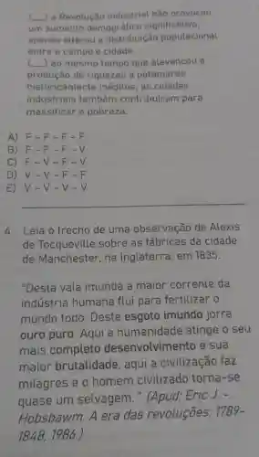 (_)a Revolução industrial não provocou
um aumento demográfico significativo,
apenas alterou a distribuição populacional
entre e campo e cidade.
() ao mesmo tempo que alavancou a
produção de riquezas a patamares
histo ricamente inéditos, as cidades
industriais também contribuíram para
massificar a pobreza.
A) F-F-F-F
B) F-F - F-V
C) F-V -F-V
D) V - V - F-F
E) V-V -V-V
__
4. Leia o trecho de uma observação de Alexis
de Tocqueville sobre as fábricas da cidade
de Manchester , na Inglaterra em 1835.
"Desta vala imunda a maior corrente da
indústria humana flui para fertilizar o
mundo todo. Deste esgoto imundo jorra
ouro puro . Aqui a humanidade atinge o seu
mais completo desenvolvimen to e sua
maior brutalidade , aqui a civilização faz
milagres e o homem civilizado torna-se
quase um selvagem ." (Apud: Eric J. -
Hobsbawm.A era das revoluçōes:
1789-
1848,1986