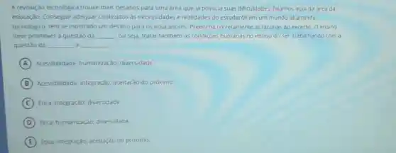 A revolução tecnológica trouxe mais desafios para uma area que ja possuia suas dificuldades falamos aqui da area da
educação. Conseguir adequar conteudos as necessidades e realidades do estudante em um mundo altamente
tecnologico, tem se mostrado um desafio para os educadores. Preencha corretamente as lacunas do excerto: O ensino
deve promover a questào da __ ou seja, tratar também as condiçoes humanas no intimo do ser, trabalhando com a
questão da __ e __
A Acessibilidade humanização; diversidade
B Acessibilidade: Integração:aceitação do próximo:
C Etica: Integração diversidade.
D Etica: humanização diversidade:
E Etica, Integraçdo; aceitação do próximo;