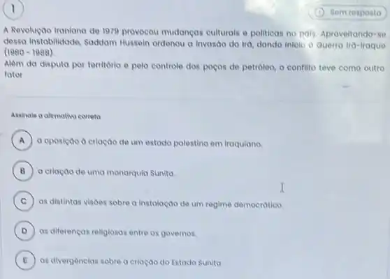 A Revolução traniana de 1979 provocou mudancas culturals e politicas no pais. Aproveitando=se
dessa instabilidade, Soddam Hussein ordenou a invasao do Ira, dando inicio () Querra Ira-Iraque
(1980-1988)
Alêm da disputa por territorio e pelo controle dos poços de petroleo o conflito teve como outro
fator
Assinale a afimativo correta
A a oposiçao a criaçao de um estado palestino em iraquiano
B a criação de uma monarquia Sunita.
C as distintas visoes sobre a instalação de um regime democrático. C
D as diferencas religiosas entre os governos.
E ) as divergencias sobre o criação do Estado Sunita.