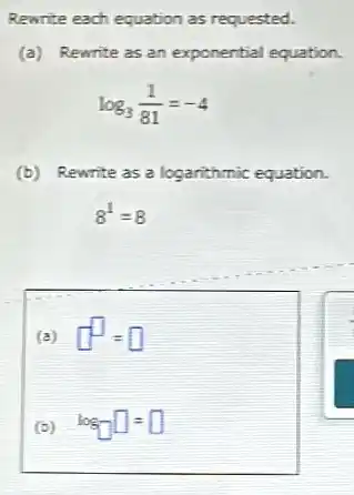 Rewrite each equation as requested.
(a) Rewrite as an exponential equation.
log_(3)(1)/(81)=-4
(b) Rewrite as a logarithmic equation.
8^1=8
(a) square ^square =square 
(b) log_(square )square =square