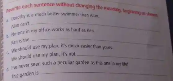 Rewrite each sentence without changing the meaning beginning as shown.
- Dorothy is a much better swimmer than Alan.
Alan can't __ disappointed
b. No-one in
Ken is the __
c. We should use my plan, it's much easier than yours.
We should use my plan, it's not __
d. I've never seen such a peculiar garden as this one in my life!
This garden is
__