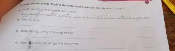 A. Rewrite the sentences. Replace the underlined words with him, her, or it. (1.6 mark)
a. I really like Messi He's a great soccer player.
__
__
__
d. I don't math I'm not good at calculations