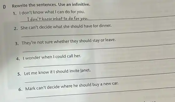 Rewrite the sentences. Use an infinitive.
1. I don't know what I can do for you.
__ What to do for you
have for dinner.
__
__
__
__
__