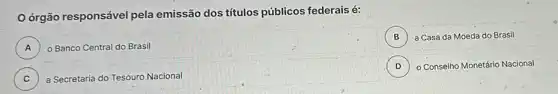 órgão responsável pela emissão dos títulos públicos federais é:
A ) o Banco Central do Brasil
B ) a Casa da Moeda do Brasil
D ) - Conselno Monetário Nacional
C ) a Secretaria do Tesouro Nacional