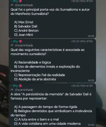 ~ Rhy
(i) Encaminhada
Qual foi o principal porta-voz do Surrealismo e autor
do Manifesto Surrealista?
A) Max Ernst
B) Salvador Dali
C) André Breton
D) Joan Miró
~ Rhy
Qual das seguintes características é associada ao
movimento surrealista?
A) Racionalidade e lógica
B) Uso de elementos irreais e exploração do
inconsciente
C) Representação fiel da realidade
D) Abolição da arte abstrata
Rhy
d) Encaminhada
A obra "A persistência da memória" de Salvador Dalí é
famosa por representar:
A) A passagem do tempo de forma rigida
B) Relógios derretidos que simbolizam a irrelevância
do tempo
C) A luta entre o bem e o mal
D) A vida cotidiana em uma cidade moderna