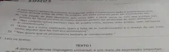 ricanos durante ondas de osicôes div p sobre o trata
pode ser encontrado em:
a prisioneiros ame-
prisoes do Texas durante os mes es a
quentes podem ser atribui idas ao calor extr emo".
estudo de 2022 descobriu que, e entre 200 e 2019, cerca de 13%  das mortes nas
B) "Não co nstruiriamos nenhum tipo
de prédio nov exceto uma
prisão, sem adicionar
ar-condicionado".
C) "Acho única explicação (para a falta de ar condicior	- desejo de ser visto
como alguém que faz mal aos prisio neiros".
D) "Não quero que os prisioneiros tenham ar -condicionado".
Leia os textos.
A danca,poderosa linguagem universal, é um meio de expressão importan
TEXTO I