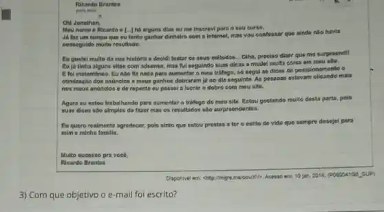 Ricardo Brantes
para min
Ola Jonathan,
Meu nome 6 Ricardo e [...] há niguns dias ou me inscrevl para o seu curso.
J6 faz um tempo que ou tento ganhar dinheiro com a internet.mas vou confessar que ainda nào havia
conseguido muito resultado.
Eu gostel multo da sua história e docidi testar os sous motodos - Oiha, prociso dizer que mo surproondi!
Euja tinha alguns sitos com adsense, mas ful seguindo suas dicas o mudei multa coisa em meu site.
E fol instantineo. Eu nào fiz nada para sumentar o meu tráfogo só sogul as dicas de posicionomonto c
otimizagio dos anúnolos o mous ganhos dobraram jo no dia seguinto. As possom estavam clicando mais
nos mous andinclos o do repento ou passel a lucrar o dobro com mou sito.
Agora eu estou trabalhando para aumentaro tráfogo do mousito. Estou gostando multo desta parts pois
suas dicas sào simples do fazor mas os resultados sáo surpreendomtes.
Eu quero realmente agradecer pois sinto que ostou prestos a ter o estilo de vida quo sempre desejei para
mim o minha familia.
Multo sucesso pra voc6.
Ricardo Brantos
Disponivel em: chtip:limiges.me 10000K/2, Acesso em: 10 jam. 2014, (POSDDA105,5UP)
3) Com que objetivo o e-mail foi escrito?