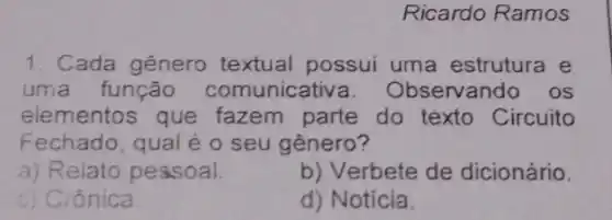 Ricardo Ramos
1. Cada gênero textual possui uma estrutura e
uma função comunicativ a. Observando os
elementos que fazem parte do texto Circuito
Fechado, qual é o seu gênero?
a) Relato pessoal.
b) Verbete de dicionário.
c) Crônica.
d) Notícia