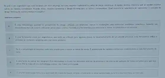 Ricardo é um engenheiro que está iniciando um novo emprego em uma empresa tradicional no setor de peças mecânicas. A equipe diretiva informou que as vendas estavam
caindo de maneira consideráve Ricardo, entáo, resolveu apresentar o design thinking para os outros colaboradores. Qual resposta se caracteriza por apresentar o conceito de
design thinking de maneira efetiva e completa?
Selecione a resposta:
E uma metodologia baseada no pensamento do design, utilizada por empresas, marcas e instituçóes para solucionar problemas complexos baseada nas
necessidades reais do usuário utilizando um processo criativo formado por ferramentas para solucionar e inovar nos produtos e nos serviços.
E uma ferramenta criada por engenheiros, que pode ser utilizada para algumas etapas no desenvolvimento de um grande processo. Essa ferramenta utiliza o
principio de conhecer a empresa para criar novos produtos.
Ela é a metodologia da empresa, onde esta propóe para a equipe as metas de venda.E apresentada de maneira criativa aos colaboradores a cada fechamento de
meta
Euma forma de pensar dos designers. Esta metodologia é focada nas demandas internas da empresa e nǎo precisa ser aplicada de forma completa para que seja
eficaz. Porse tratar de uma metodologia criativa nào é muito estruturada
Euma ferramenta que mensura a capacidade de criação da equipe, sempre considerando as ideias apresentadas durante o brainstorming, por exemplo.