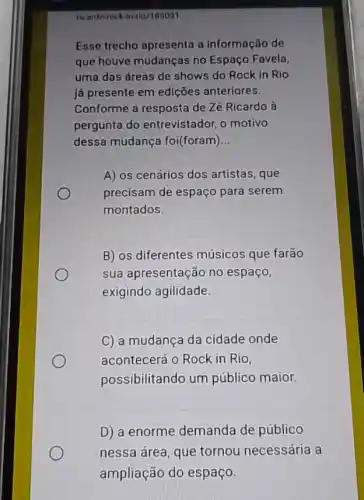 ricardo-rock rock in-tio/189031
Esse trecho apresenta a informação de
que houve mudanças no Espaço Favela,
uma das áreas de shows do Rock in Rio
já presente em edições anteriores.
Conforme a resposta de Zé Ricardo à
pergunta do entrevistador, o motivo
dessa mudança foi(foram) __
A) os cenários dos artistas, que
precisam de espaço para serem
montados.
B) os diferentes músicos que farão
sua apresentação no espaço,
exigindo agilidade.
C) a mudança da cidade onde
acontecerá o Rock in Rio,
possibilitando um público maior.
D) a enorme demanda de público
nessa área, que tornou necessária a