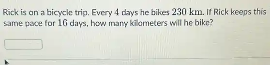 Rick is on a bicycle trip. Every 4 days he bikes 230 km. If Rick keeps this
same pace for 16 days, how many kilometers will he bike?
square