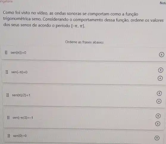 rigatória
Como foi visto no vídeo, as ondas sonoras se comportam como a função
trigonométrica seno . Considerando o comportamento dessa função, ordene os valores
dos seus senos de acordo o período [-pi ,pi ]
Ordene as frases abaixo:
: sen(pi ))=0
: sen(-pi )=0
sen(pi )/2)=1
: sen(-pi /2)=-1
sen(0)=0