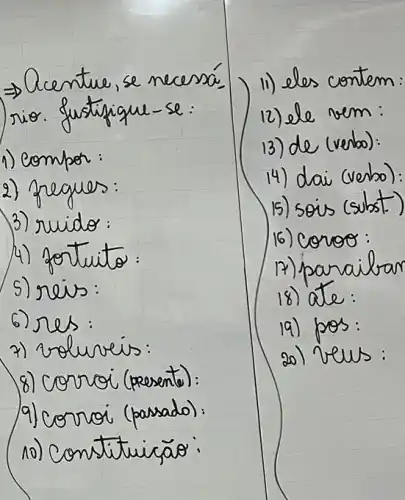 Rightarrow Acentue, se necessá rio. Justifique-se:
1) compor:
2) preques:
3) ruido:
4) fortuito:
5) reis:
6) res:
7) roluveis:
8) corroi (presento):
9) corroi (passado):
10) Constituiçāo:
11) eles contem:
12) ele vem:
13) de (verbo):
14) dai (verbo):
15) sois (sulst)
16) conoe:
17) parailar
18) ate:
19) pos:
20) veus: