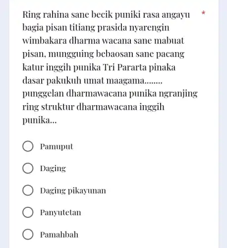 Ring rahina sane becik puniki rasa angayu
bagia pisan titiang prasida nyarengin
wimbakara dharma . wacana sane mabuat
pisan, mungguing bebaosan sane pacang
katur inggih punika Tri Pararta pinaka
dasar pakukuh umat maagama __
punggelan dharmawa cana punika ngranjing
ring struktur dharmawa cana inggih
punika __
Pamuput
Daging
Daging pikayunan
Panyutetan
Pamahbah